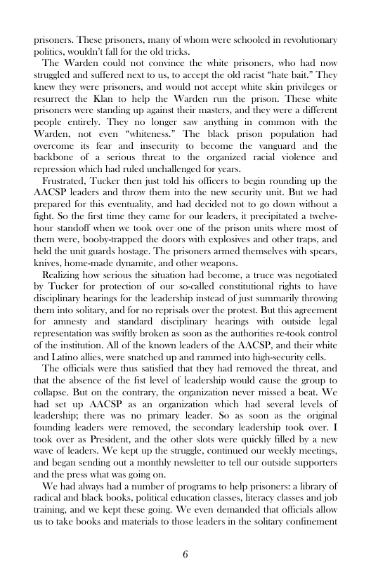1y of whom were schooled in revolutionary  prisoners. These prisoners, polities, wouldn’t fal for the old tricks.  The Warden could not. convince the white prisoners, who ha struggled knew they were prisoners, and would not accept white skin privileges or resurmect the Klan 10 help the Warden run the prison. These white prisoners were standing up against their masters, and they were a different people ¢ 1o longer saw anythi s The black prisc  o suffe ey  d next 1o s, 1o accept the old racist *hate bai  i common with the populationhad  guard and the ial violence and  ceurity to become the  repression which had ruled unchallenged for  Frustrated, Tucker then just told his officers to ey AACSP leaders and throw them into the new seeurity unit. But we had prepared for this eventuality, and had decided not 10 go down witho fight. So the first time they came for our leaders, it precipitated a twelve- hour standofl when we 100k over one of the prison units where most of them were, booby-trapped the doors with explosives and other raps, and held the unit guards hostage. The prisoners armed themselves with spears, kaives, home-made dynamite, and other weapor  Realizing how serious the situation | atruce was negotiated by Tucker for protection of our so-called constitutional rights 1o have disciplinary hearings for the leadership instead of just summarily throwin them into solitary, and for 10 reprisals over the protest. But this agrecment for amnesty and standard disciplinary hearings with outide legal representation was swily broken as soon as the authorities re-took control All of the known leaders of the AACSP, and th and Latino allies, were snatched up and rammed into high-security cells  The officials were thus satisfied that they had removed the threat, and that the absence of the fist level of leadership would cause the group to collapse. But on the contrary, the organization never missed a beat. We had set up AACSP as a ization which had several levels of leadership: there was no pr ~ S0 as soon as the original founding leaders were removed, the secondary leadership took over. T took over as President, and the other slots were quickly filled by a new wave of leaders. We kept up the struggle, continued our weekly mectings, and began sending out a monthly newsletter 1o tell our outside supporters and the press what was going on.  We hiad always had a number of programs to help prisoners: a library of radical and black books, political education classes, literacy classes and job training, and we kept these going. We even demanded that officials allow us o0 take books and materials 1o those leaders in the solitary conl  of the instituti white  